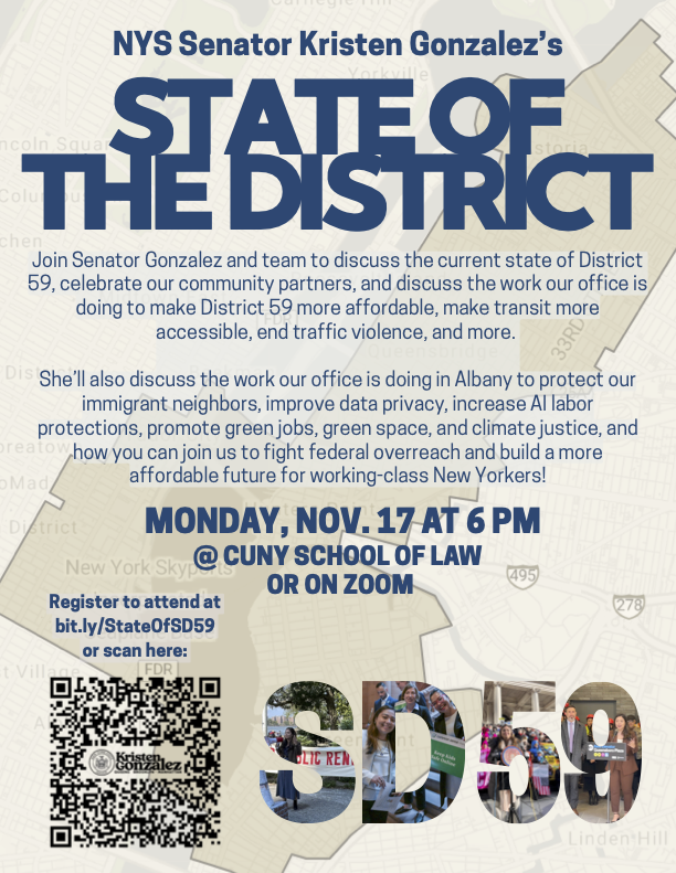 Digital flyer for NYS Senator Kristen Gonzalez’s “State of the District” event. Large navy text reads “STATE OF THE DISTRICT” over a light map of District 59. Smaller body text invites neighbors to join Senator Gonzalez and her team to discuss the current state of District 59, celebrate community partners, and hear about work to make the district more affordable, improve transit access, end traffic violence, protect immigrant neighbors, strengthen data privacy and AI labor protections, promote green jobs, green space, and climate justice, and fight federal overreach for working-class New Yorkers. Bold blue text at the center says: “Monday, Nov. 17 at 6 PM @ CUNY School of Law or on Zoom.” On the left is a QR code and note to “Register to attend at bit.ly/StateOfSD59 or scan here.” Along the bottom, large letters “SD59” are filled with photos of Senator Gonzalez and community members.