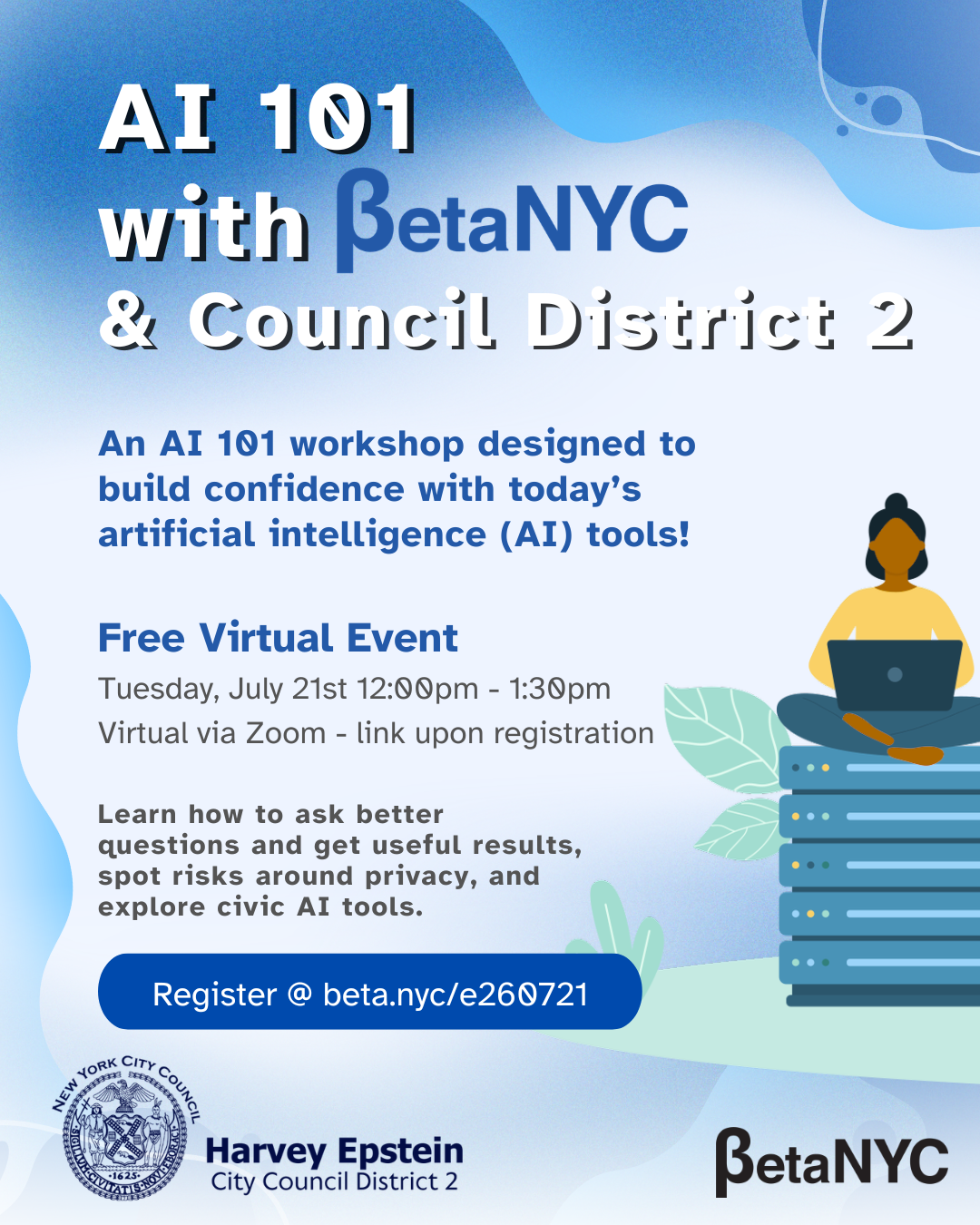An event flyer with a light blue abstract background, titled "AI 101 with BetaNYC & Council District 2." A description follows: "An AI 101 workshop designed to build confidence with today’s artificial intelligence (AI) tools!" Event Details: Type: Free Virtual Event Date/Time: Tuesday, July 21st 12:00 PM - 1:30 PM Location: Virtual via Zoom - link upon registration Learning Goals: "Learn how to ask better questions and get useful results, spot risks around privacy, and explore civic AI tools." Registration: A large blue button with white text reads: "Register @ beta.nyc/e260721". Logos: The bottom features the official New York City Council seal and "Harvey Epstein City Council District 2" on the left, and the large "BetaNYC" logo on the right. Visuals: On the right, an illustration of an indigenous woman with a bun and a yellow top is sitting cross-legged on a stack of five teal-blue server racks, using a laptop. The base of the servers is surrounded by stylized green foliage.