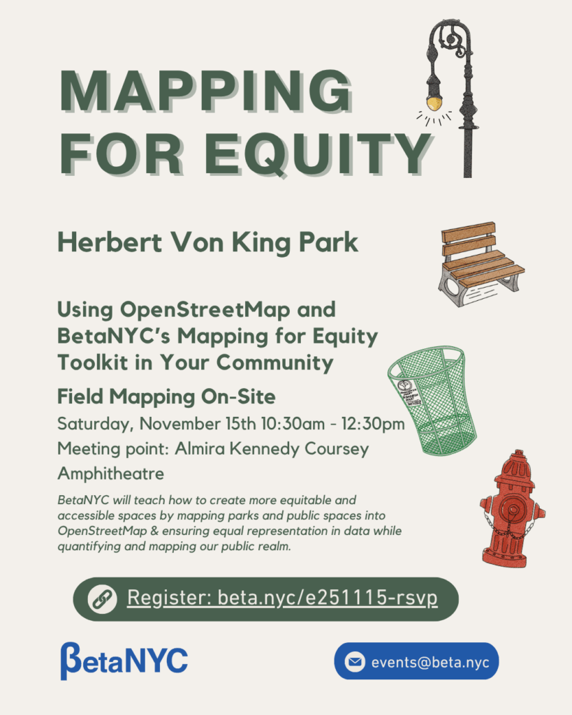 Flyer titled “Mapping for Equity.” The event takes place at Herbert Von King Park. Subheading reads: “Using OpenStreetMap and BetaNYC’s Mapping for Equity Toolkit in Your Community.” Below that, it states: “Field Mapping On-Site, Saturday, November 15th, 10:30am–12:30pm, Meeting point: Almira Kennedy Coursey Amphitheatre.” The text explains that BetaNYC will teach how to create equitable and accessible spaces by mapping parks and public spaces into OpenStreetMap and ensuring equal representation in data. Illustrations include a vintage lamppost, a wooden park bench, a green trash can, and a red fire hydrant. At the bottom, there’s a green registration button labeled “Register: beta.nyc/e251115-rsvp,” followed by BetaNYC’s logo and contact email (events@beta.nyc ).