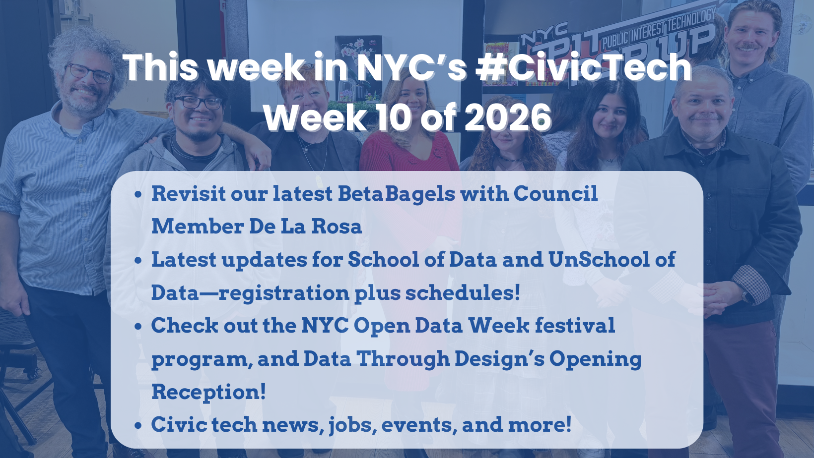 Group photo of BetaNYC community members with a blue overlay and large headline text reading, “This week in NYC’s #CivicTech” and “Week 10 of 2026.” A rounded text box lists bullet points: “Revisit our latest BetaBagels with Council Member De La Rosa,” “Latest updates for School of Data and UnSchool of Data—registration plus schedules!,” “Check out the NYC Open Data Week festival program, and Data Through Design’s Opening Reception!,” and “Civictech news, jobs, events, and more!”