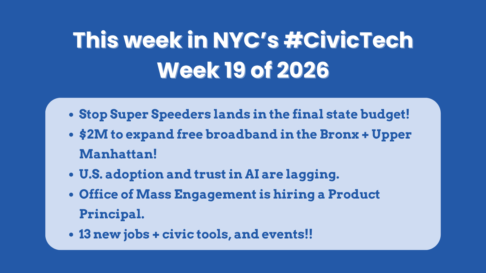 This week in NYC’s #CivicTech Week 19 of 2026 Stop Super Speeders lands in the final state budget! $2M to expand free broadband in the Bronx + Upper Manhattan! U.S. adoption and trust in AI are lagging. Office of Mass Engagement is hiring a Product Principal. 13 new jobs + civic tools, and events!!
