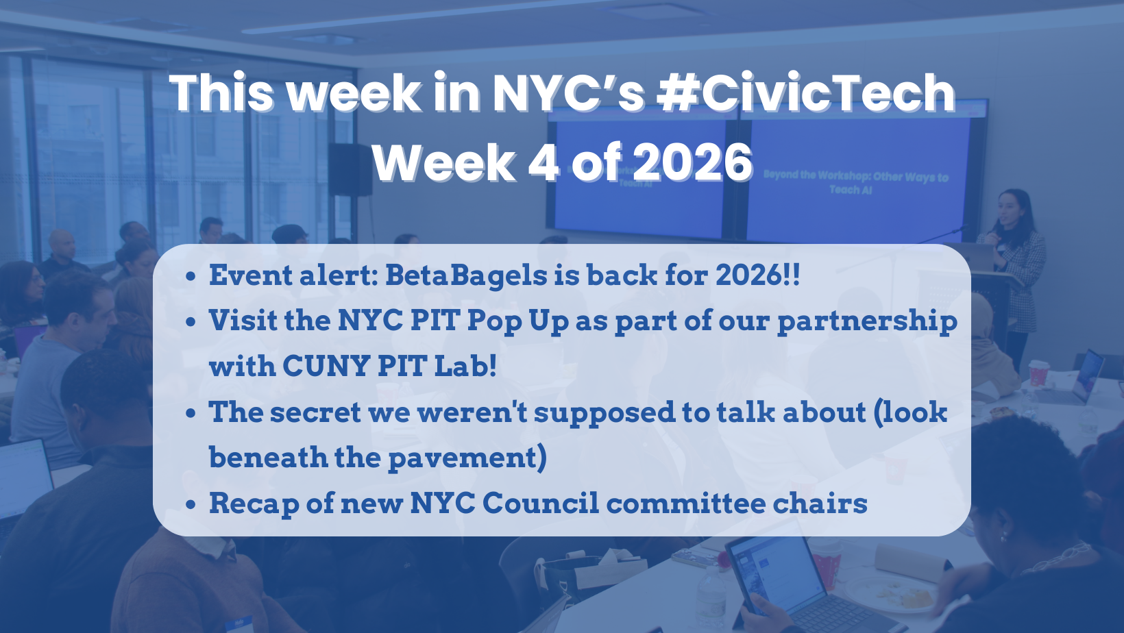 Photo of a civic tech workshop in a bright room, with people seated at tables and a presenter speaking at the front near a projected slide. A blue overlay and white headline text reads, “This week in NYC’s #CivicTech — Week 4 of 2026.” A semi-transparent rounded box lists four bullet points: “Event alert: BetaBagels is back for 2026!!” “Visit the NYC PIT Pop Up as part of our partnership with CUNY PIT Lab!” “The secret we weren’t supposed to talk about (look beneath the pavement)” and “Recap of new NYC Council committee chairs.”