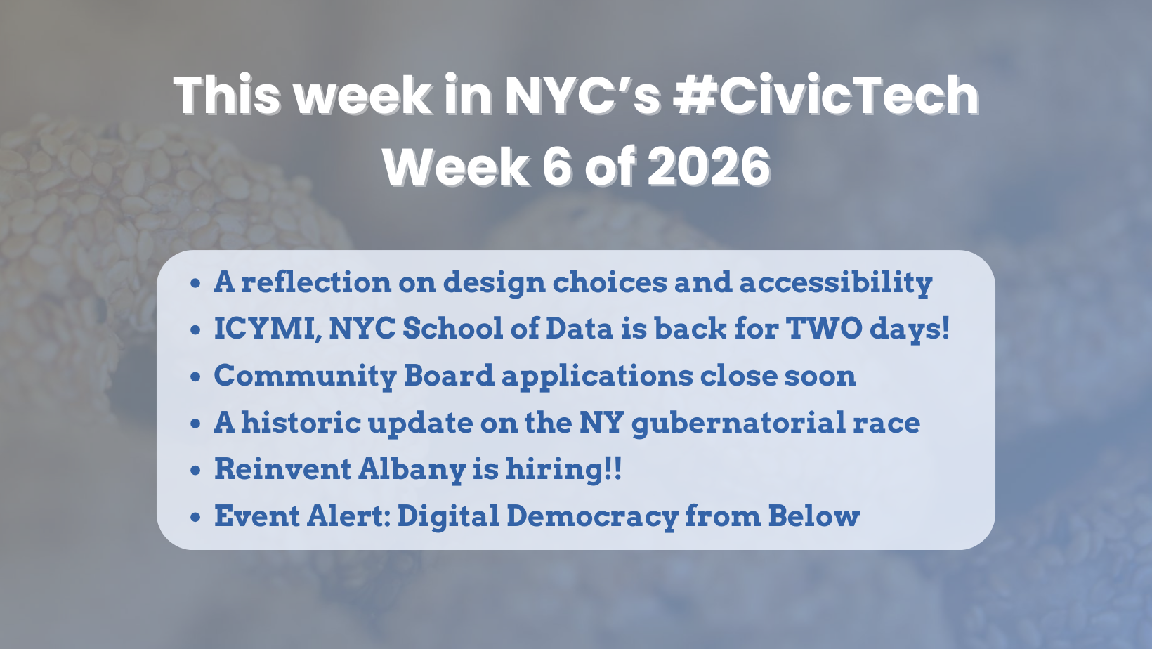 Graphic with a soft, blurred background photo of bagels. Large white headline reads: “This week in NYC’s #CivicTech” and “Week 6 of 2026.” A rounded light-blue box lists six bullets: “A reflection on design choices and accessibility,” “ICYMI, NYC School of Data is back for TWO days!,” “Community Board applications close soon,” “A historic update on the NY gubernatorial race,” “Reinvent Albany is hiring!!,” and “Event Alert: Digital Democracy from Below.”