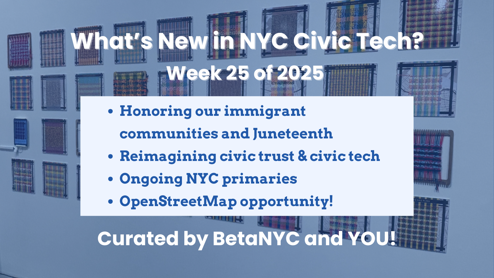 Graphic titled “What’s New in NYC Civic Tech? Week 25 of 2025” overlaid on a background of woven textile artworks displayed on a gallery wall. A light blue text box highlights newsletter topics, and the graphic ends with the line “Curated by BetaNYC and YOU!” in bold white text.