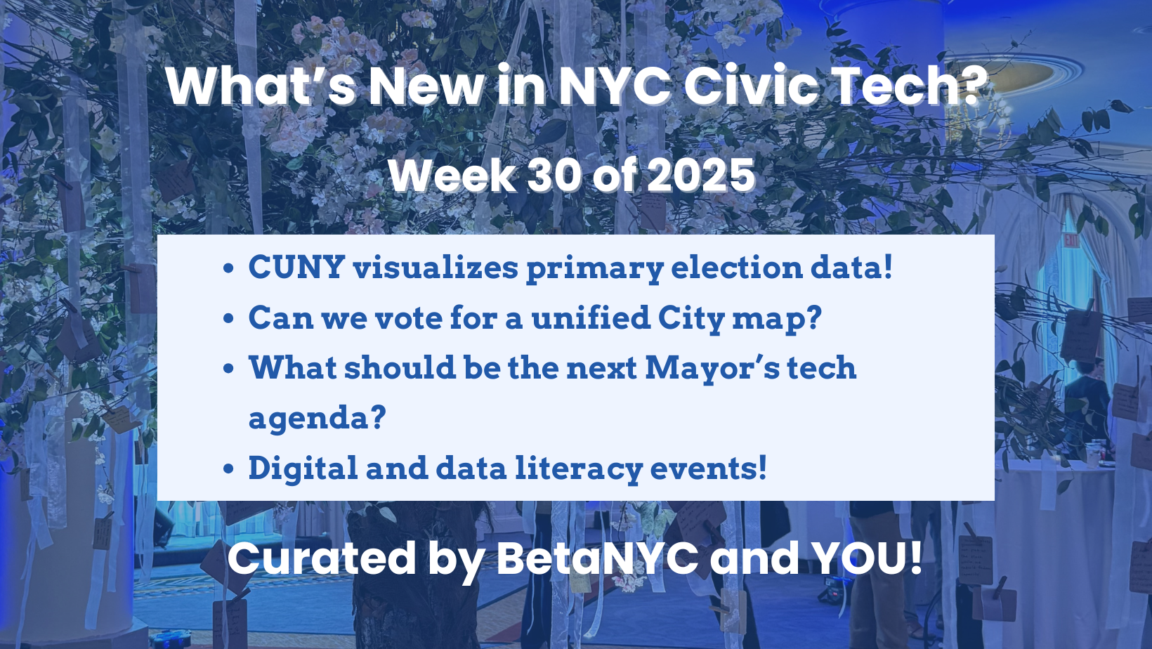 A promotional graphic titled “What’s New in NYC Civic Tech? Week 30 of 2025.” The background shows an indoor event space with floral decorations, branches with tags hanging, and people in the background. A white box in the center lists four civic tech headlines in blue text: “CUNY visualizes primary election data!” “Can we vote for a unified City map?” “What should be the next Mayor’s tech agenda?” “Digital and data literacy events!” At the bottom, the text reads: “Curated by BetaNYC an