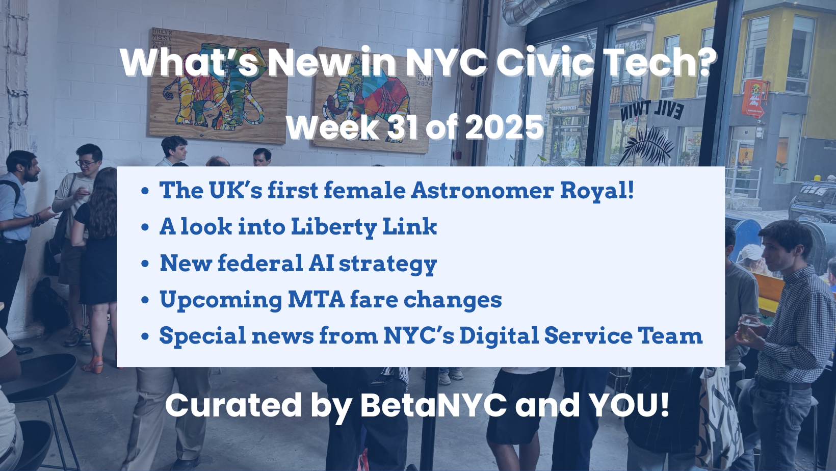 A photo of a casual networking event at a bright café-style space. People are chatting in small groups in front of colorful elephant artwork on the wall. Overlaid on the image is a blue and white text box that reads: "What’s New in NYC Civic Tech? Week 31 of 2025." The bulleted list includes: The UK’s first female Astronomer Royal, A look into Liberty Link, New federal AI strategy, Upcoming MTA fare changes, and Special news from NYC’s Digital Service Team. The text at the bottom reads: "Curated by BetaNYC and YOU!"