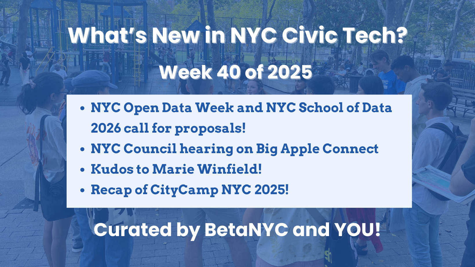 A title card with a blue-tinted background photo of people gathered in a playground, some standing in groups and others seated at picnic tables. Overlaid text reads: “What’s New in NYC Civic Tech? Week 40 of 2025.” A white box highlights four bullet points: “NYC Open Data Week and NYC School of Data 2026 call for proposals!,” “NYC Council hearing on Big Apple Connect,” “Kudos to Marie Winfield!,” and “Recap of CityCamp NYC 2025!” At the bottom, bold text says: “Curated by BetaNYC and YOU!”
