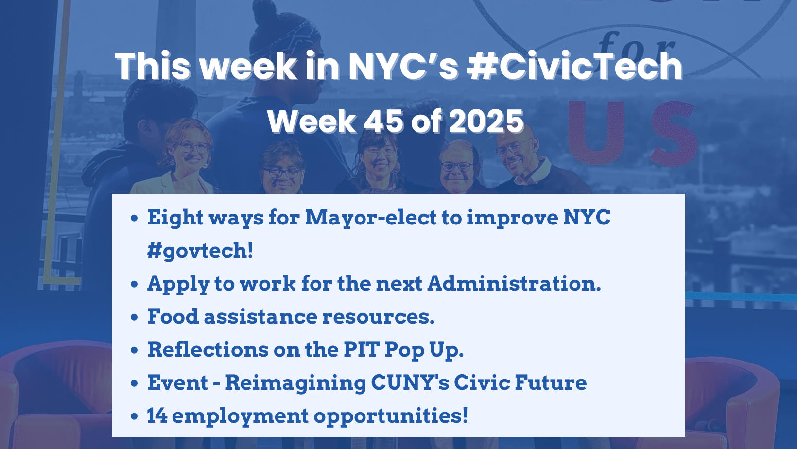 Title card for a weekly civic tech newsletter. A blue-tinted photo of six adults smiling in front of a city skyline fills the background. Large white text at the top says, “This week in NYC’s #CivicTech Week 45 of 2025.” A pale blue box across the bottom lists bullet points: “Eight ways for Mayor-elect to improve NYC #govtech!,” “Apply to work for the next Administration,” “Food assistance resources,” “Reflections on the PIT Pop Up,” “Event – Reimagining CUNY’s Civic Future,” and “14 employment opportunities!”