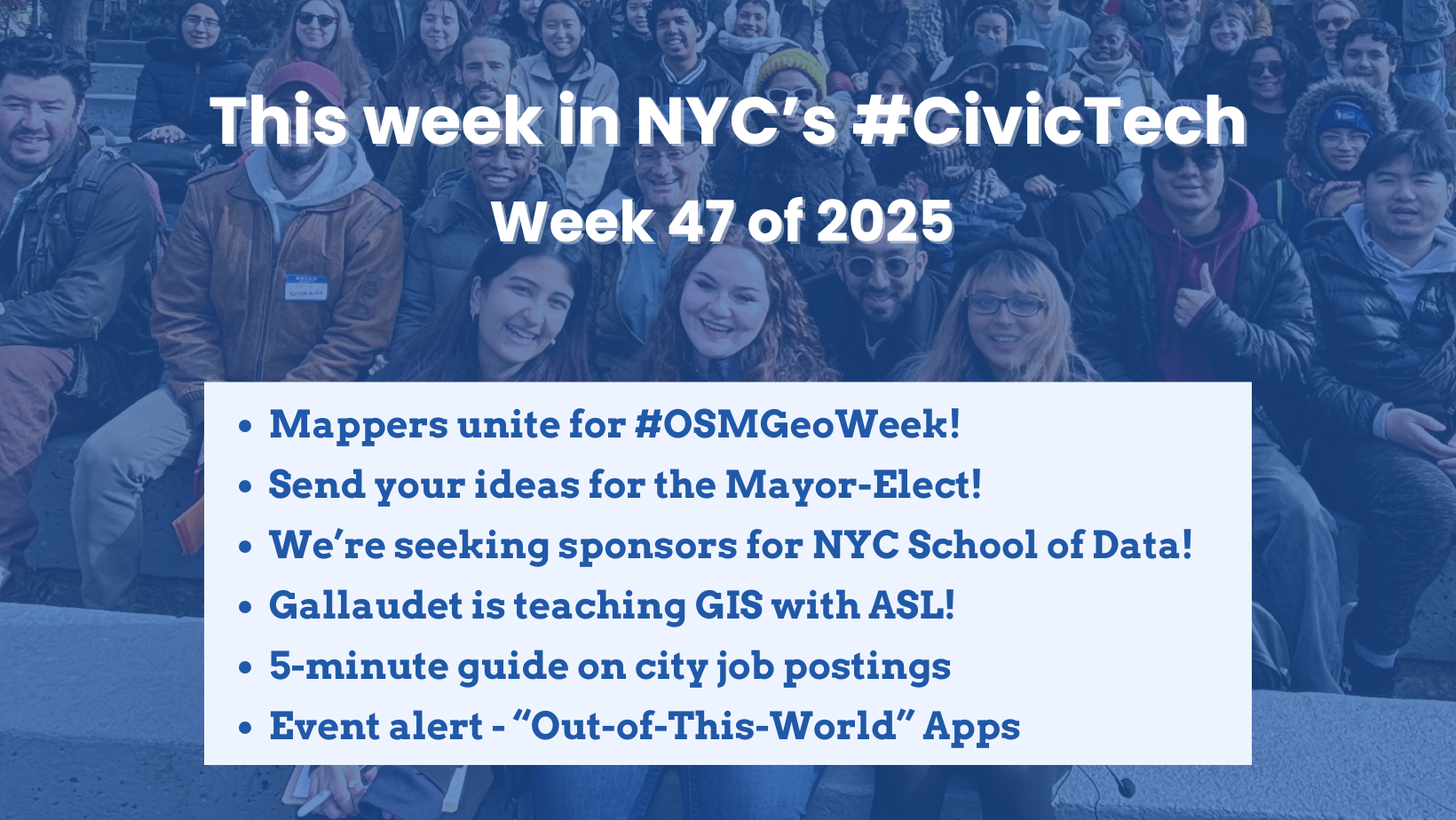 Title card for BetaNYC’s ‘This week in NYC’s #CivicTech – Week 47 of 2025’ newsletter. A large group of people pose together outdoors in the background. In the foreground, a white box lists bullet points: ‘Mappers unite for #OSMGeoWeek!, Send your ideas for the Mayor-Elect!, We’re seeking sponsors for NYC School of Data!, Gallaudet is teaching GIS with ASL!, 5-minute guide on city job postings, Event alert – “Out-of-This-World” Apps.’