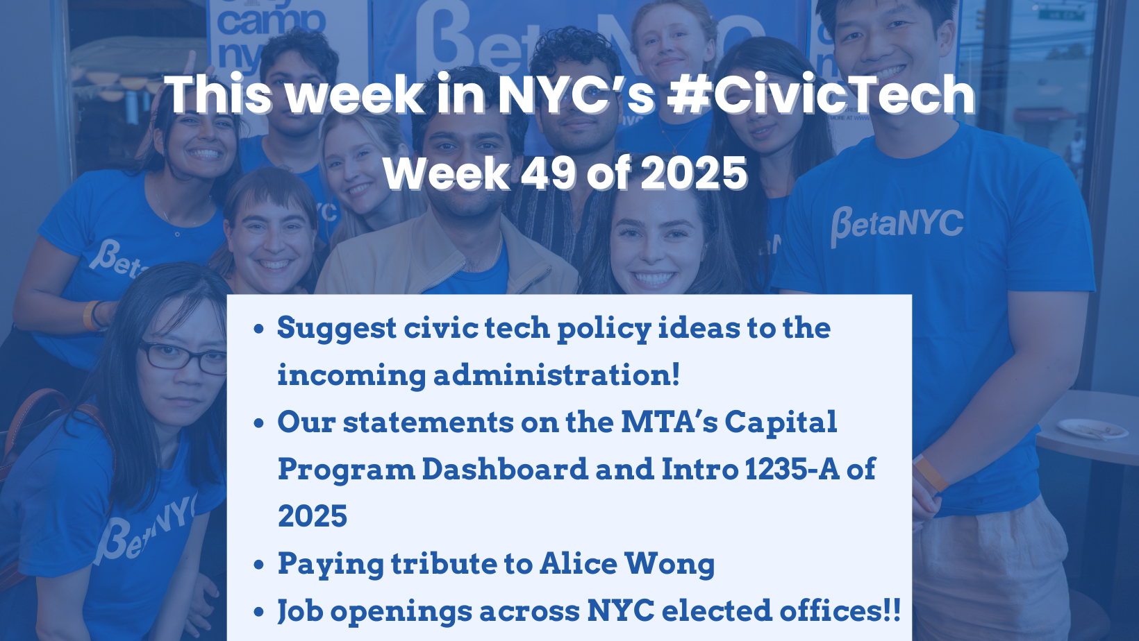 Graphic for ‘This week in NYC’s #CivicTech – Week 49 of 2025’ showing a group of smiling BetaNYC staff and volunteers in blue shirts behind a white text box that lists: ‘Suggest civic tech policy ideas to the incoming administration!, Our statements on the MTA’s Capital Program Dashboard and Intro 1235-A of 2025, Paying tribute to Alice Wong, Job openings across NYC elected offices!!’
