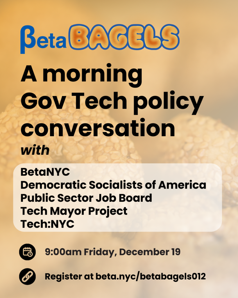 Flyer for ‘BetaBagels,’ a morning Gov Tech policy conversation. The background shows a close-up of sesame bagels with the BetaBagels logo at the top. Large text reads: ‘A morning Gov Tech policy conversation with BetaNYC, Democratic Socialists of America, Public Sector Job Board, Tech Mayor Project, Tech:NYC.’ Icons at the bottom show the details: ‘9:00am Friday, December 19’ and ‘Register at beta.nyc/betabagels012.’